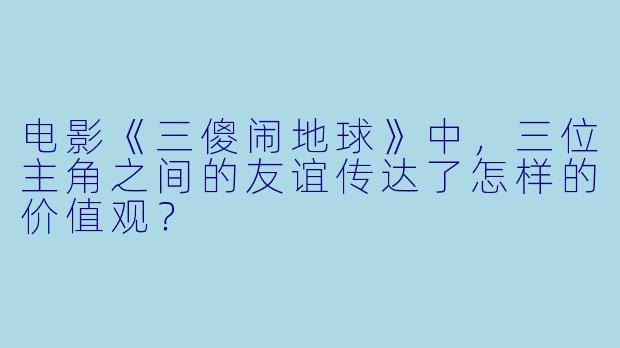 电影《三傻闹地球》中，三位主角之间的友谊传达了怎样的价值观？