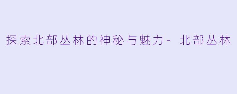 探索北部丛林的神秘与魅力-北部丛林