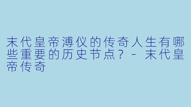 末代皇帝溥仪的传奇人生有哪些重要的历史节点?