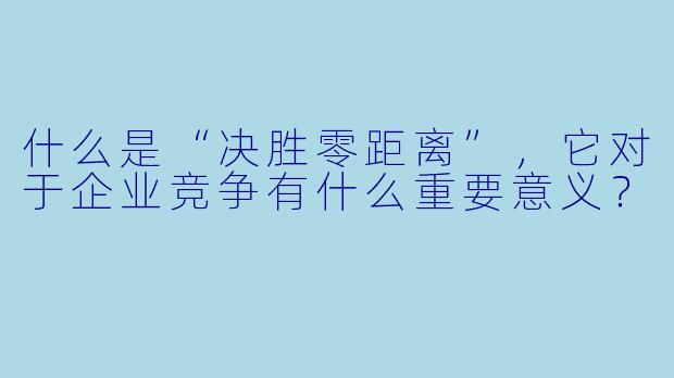 什么是“决胜零距离”,它对于企业竞争有什么重要意义?