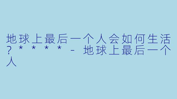 地球上最后一个人会如何生活？****