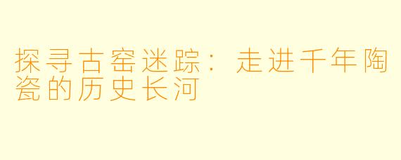 探寻古窑迷踪:走进千年陶瓷的历史长河
