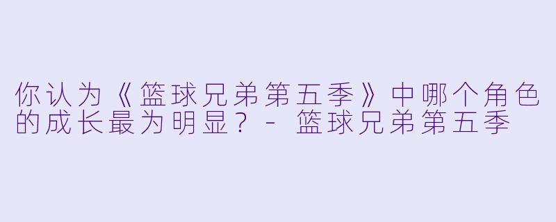 你认为《篮球兄弟第五季》中哪个角色的成长最为明显？