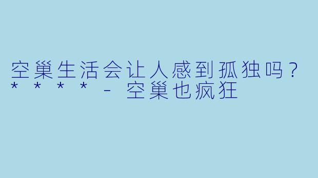 空巢生活会让人感到孤独吗？****