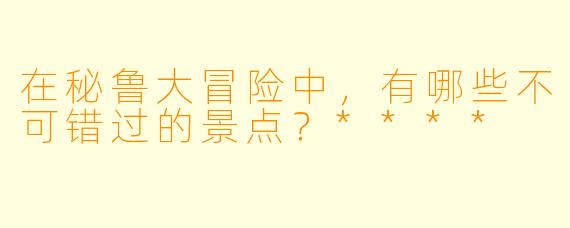 在秘鲁大冒险中,有哪些不可错过的景点?****