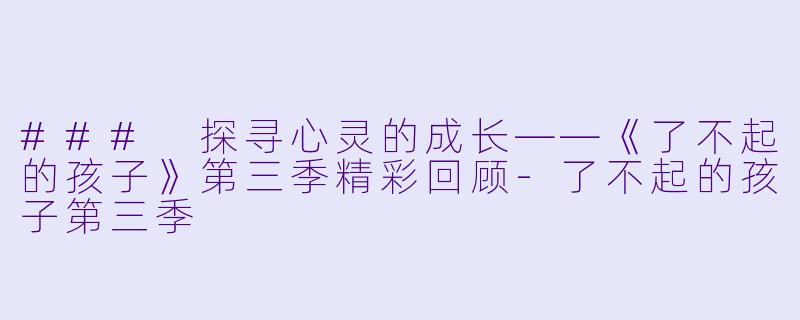 ### 探寻心灵的成长——《了不起的孩子》第三季精彩回顾-了不起的孩子第三季