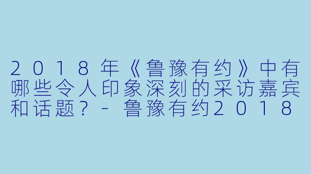 2018年《鲁豫有约》中有哪些令人印象深刻的采访嘉宾和话题?