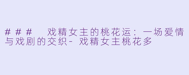 ### 戏精女主的桃花运：一场爱情与戏剧的交织-戏精女主桃花多