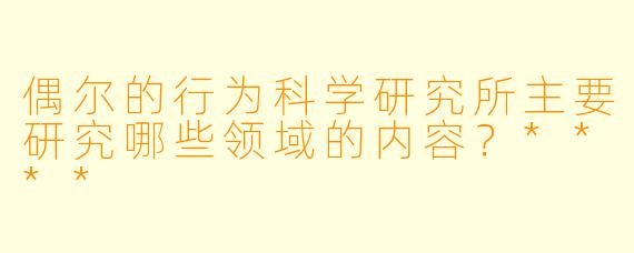 偶尔的行为科学研究所主要研究哪些领域的内容?****