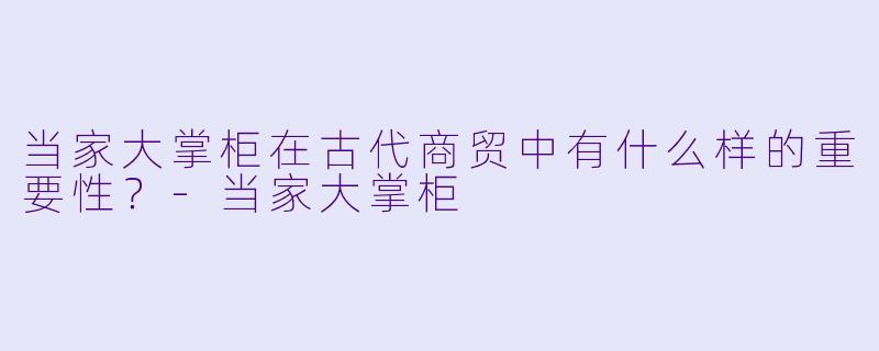 当家大掌柜在古代商贸中有什么样的重要性？