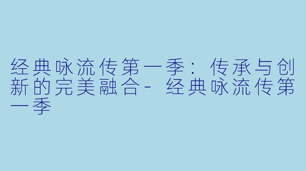 经典咏流传第一季：传承与创新的完美融合-经典咏流传第一季