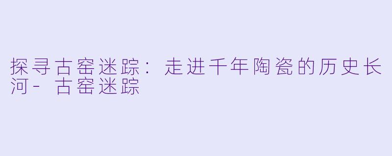 探寻古窑迷踪：走进千年陶瓷的历史长河-古窑迷踪
