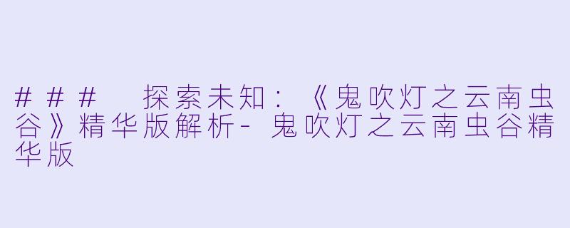 ### 探索未知：《鬼吹灯之云南虫谷》精华版解析-鬼吹灯之云南虫谷精华版
