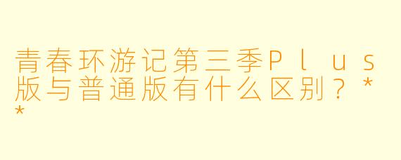 青春环游记第三季Plus版与普通版有什么区别?**