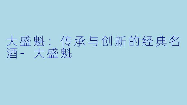 大盛魁：传承与创新的经典名酒-大盛魁