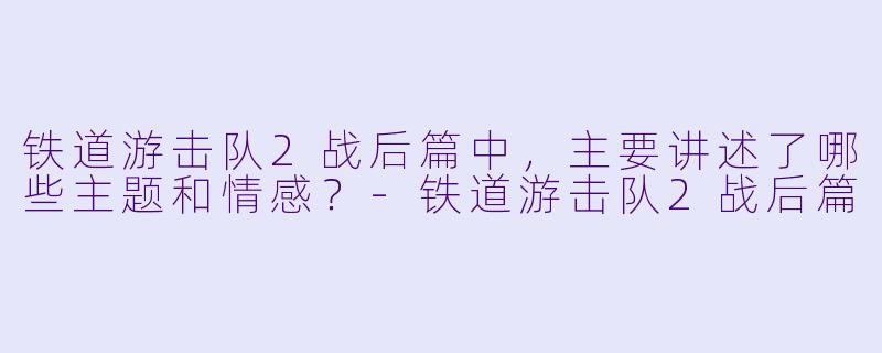 铁道游击队2战后篇中,主要讲述了哪些主题和情感?