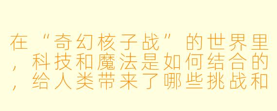 在“奇幻核子战”的世界里,科技和魔法是如何结合的,给人类带来了哪些挑战和机遇?