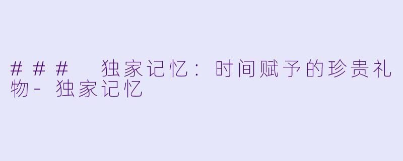 ### 独家记忆：时间赋予的珍贵礼物-独家记忆