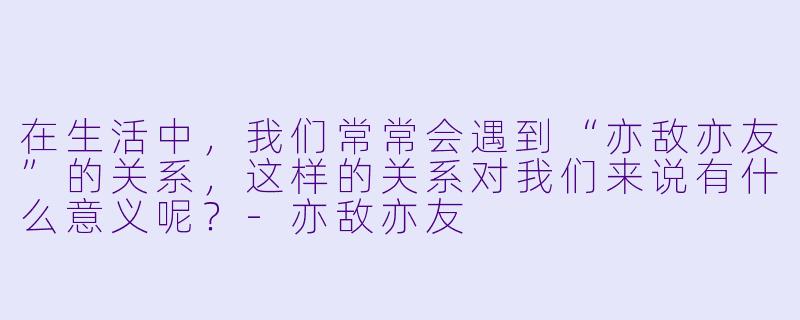 在生活中,我们常常会遇到“亦敌亦友”的关系,这样的关系对我们来说有什么意义呢?