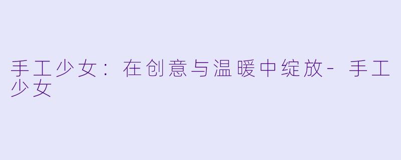 手工少女：在创意与温暖中绽放-手工少女