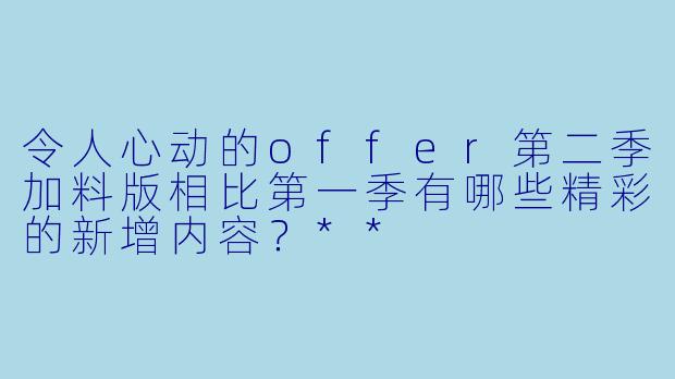 令人心动的offer第二季加料版相比第一季有哪些精彩的新增内容?**