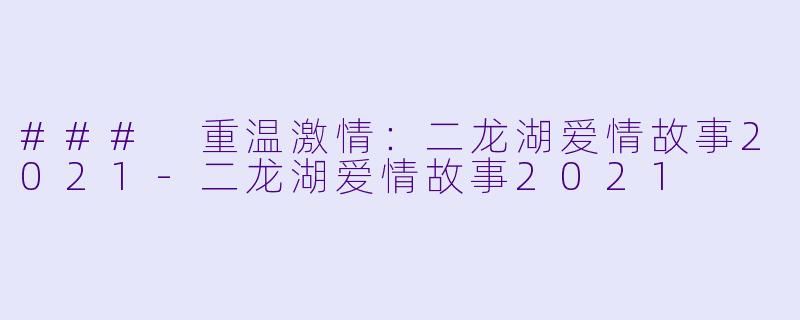 ### 重温激情：二龙湖爱情故事2021-二龙湖爱情故事2021