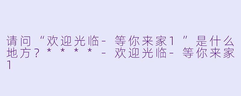 请问“欢迎光临-等你来家1”是什么地方？****