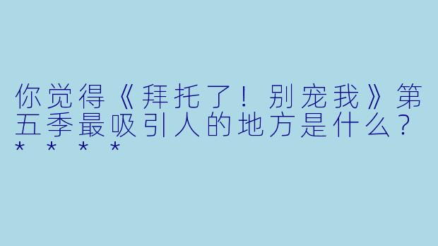 你觉得《拜托了!别宠我》第五季最吸引人的地方是什么?****