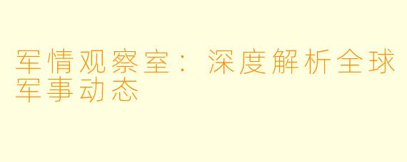 军情观察室:深度解析全球军事动态
