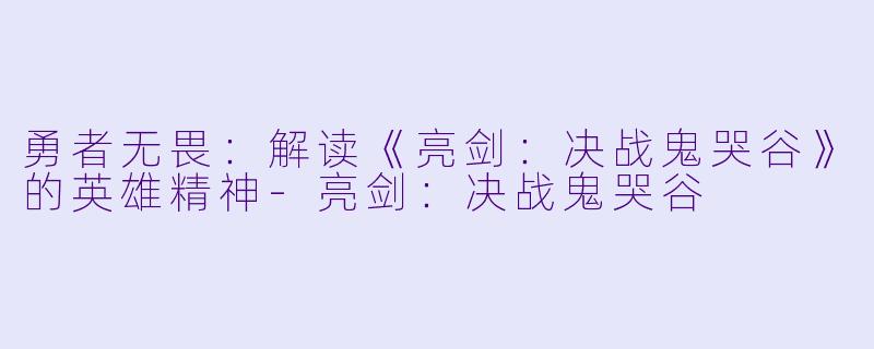 勇者无畏：解读《亮剑：决战鬼哭谷》的英雄精神-亮剑：决战鬼哭谷