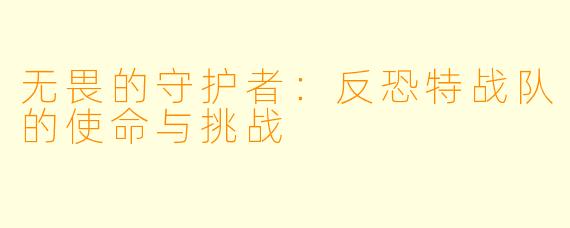无畏的守护者：反恐特战队的使命与挑战