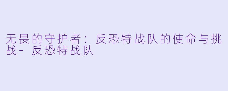 无畏的守护者：反恐特战队的使命与挑战-反恐特战队