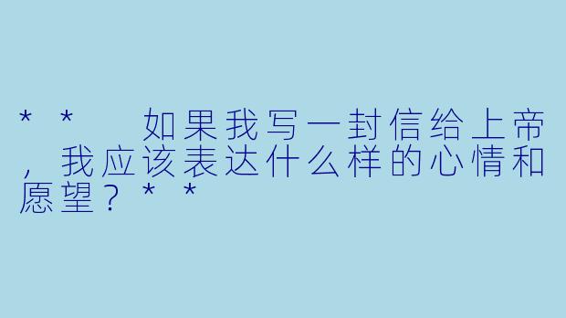 ** 如果我写一封信给上帝,我应该表达什么样的心情和愿望?**