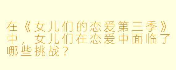 在《女儿们的恋爱第三季》中,女儿们在恋爱中面临了哪些挑战?