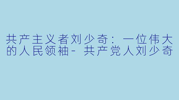 共产主义者刘少奇：一位伟大的人民领袖-共产党人刘少奇
