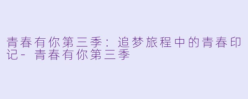 青春有你第三季：追梦旅程中的青春印记-青春有你第三季
