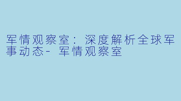 军情观察室：深度解析全球军事动态-军情观察室