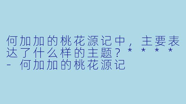 何加加的桃花源记中，主要表达了什么样的主题？****