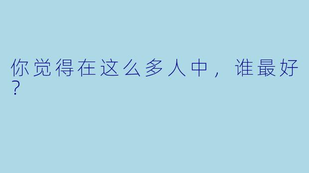 你觉得在这么多人中，谁最好？