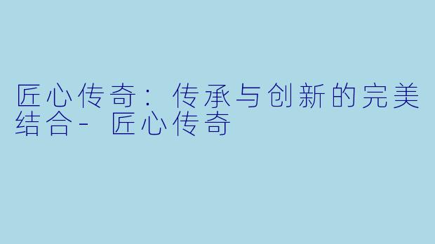 匠心传奇：传承与创新的完美结合-匠心传奇