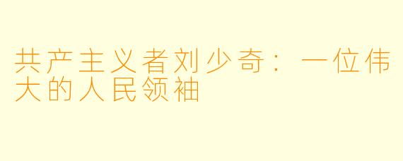 共产主义者刘少奇:一位伟大的人民领袖
