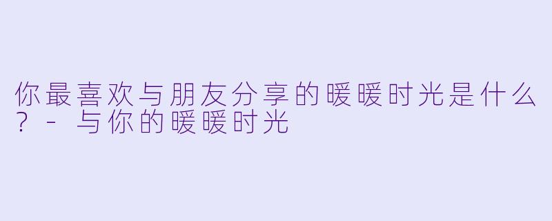 你最喜欢与朋友分享的暖暖时光是什么？