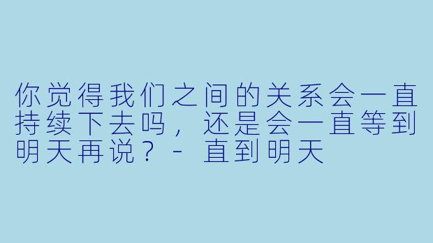 你觉得我们之间的关系会一直持续下去吗，还是会一直等到明天再说？