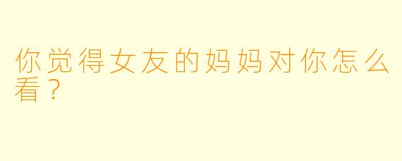 你觉得女友的妈妈对你怎么看？