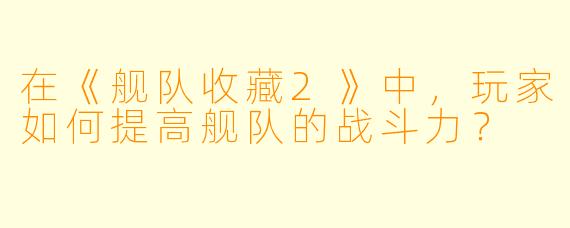 在《舰队收藏2》中,玩家如何提高舰队的战斗力?
