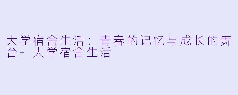 大学宿舍生活：青春的记忆与成长的舞台-大学宿舍生活