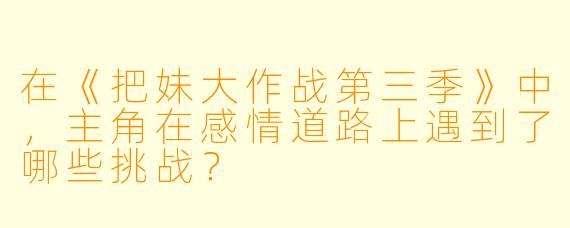 在《把妹大作战第三季》中,主角在感情道路上遇到了哪些挑战?