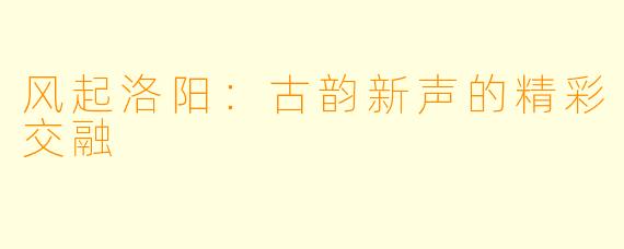 风起洛阳：古韵新声的精彩交融