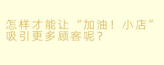 怎样才能让“加油！小店”吸引更多顾客呢？