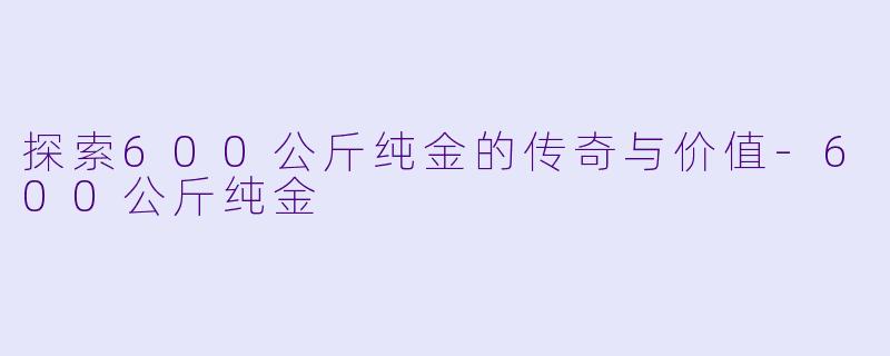 探索600公斤纯金的传奇与价值-600公斤纯金